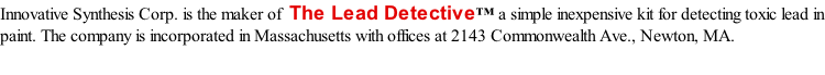 Innovative Synthesis Corp. is the maker of  The Lead Detective™ a simple inexpensive kit for detecting toxic lead in paint. The company is incorporated in Massachusetts with offices at 2143 Commonwealth Ave., Newton, MA.